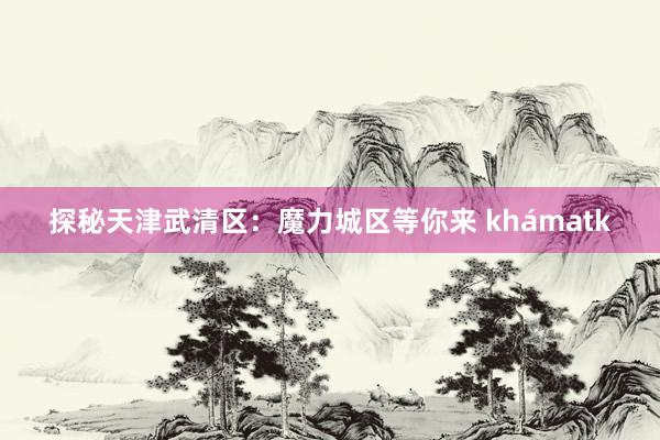 探秘天津武清区：魔力城区等你来 khámatk